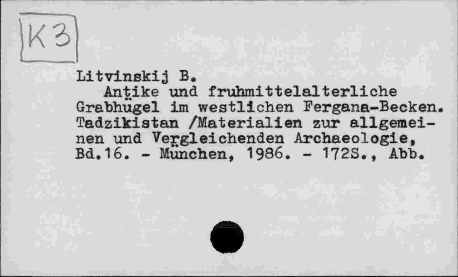 ﻿о
Litvinskij В.
Antike und frühmittelalterliche Grabhügel im westlichen Fergana-Becken. Tadzikistan /Materialien zur allgemeinen und Vergleichenden Archaeologie, Bd.16. - München, 1986. - 1?2S., Abb.